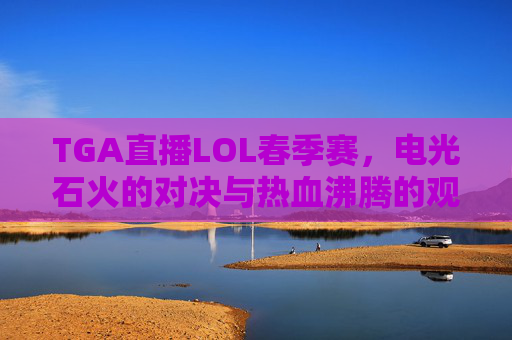TGA直播LOL春季赛，电光石火的对决与热血沸腾的观赛体验，TGA直播LOL春季赛，电光石火对决与热血沸腾观赛体验