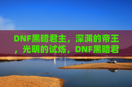 DNF黑暗君主，深渊的帝王，光明的试炼，DNF黑暗君主，深渊的帝王与光明的试炼