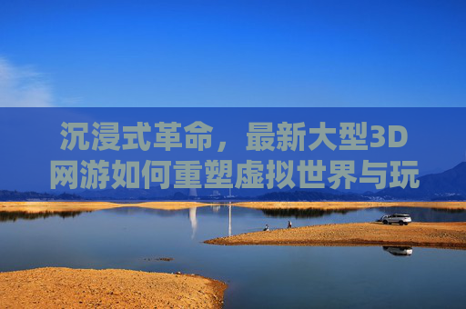 沉浸式革命，最新大型3D网游如何重塑虚拟世界与玩家互动体验，沉浸式革命，最新大型3D网游如何重塑虚拟世界与玩家互动体验