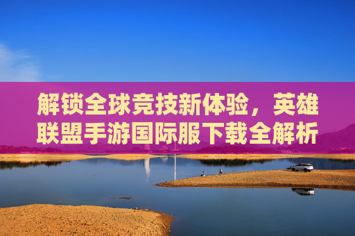 解锁全球竞技新体验，英雄联盟手游国际服下载全解析，解锁全球竞技新体验，英雄联盟手游国际服下载全解析