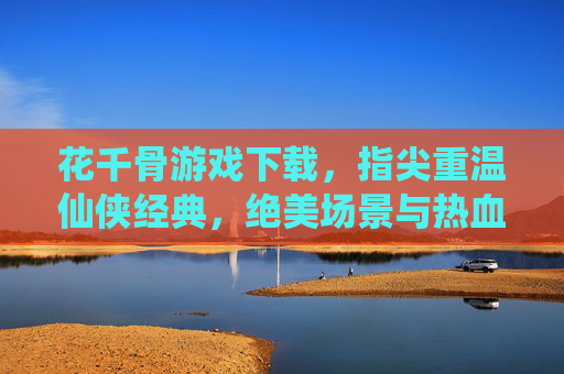 花千骨游戏下载,指尖重温仙侠经典,绝美场景与热血剧情等你体验,花千骨游戏下载,指尖重温仙侠经典,绝美场景与热血剧情等你体验