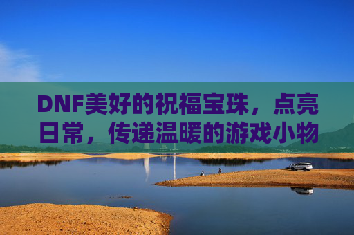 DNF美好的祝福宝珠,点亮日常,传递温暖的游戏小物,DNF美好祝福宝珠,点亮日常,传递温暖的日常游戏小物