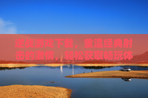 逆战游戏下载，重温经典射击的激情，轻松获取畅玩体验指南，逆战游戏下载，重温经典射击激情，畅玩体验指南