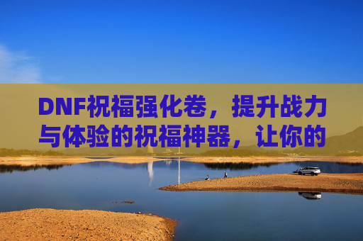 DNF祝福强化卷，提升战力与体验的祝福神器，让你的角色更强大！DNF祝福强化卷，提升战力与体验的祝福神器，让你的角色更强大！