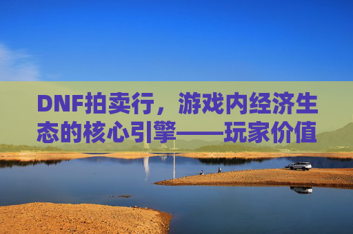 DNF拍卖行,游戏内经济生态的核心引擎——玩家价值流转的虚拟市场,DNF拍卖行,游戏内经济生态的核心引擎——玩家价值流转的虚拟市场