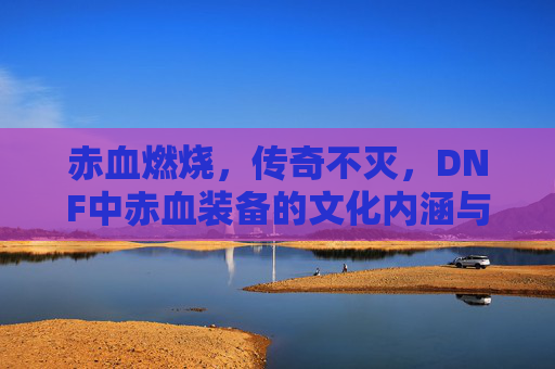 赤血燃烧，传奇不灭，DNF中赤血装备的文化内涵与玩家情怀，赤血燃烧，传奇不灭，DNF中赤血装备的文化内涵与玩家情怀