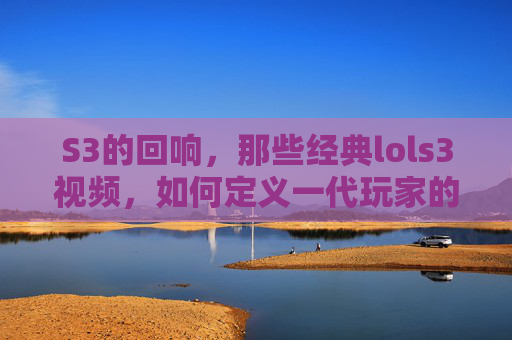 S3的回响,那些经典lols3视频,如何定义一代玩家的记忆,S3回响,经典LOL S3视频如何定义一代玩家的记忆