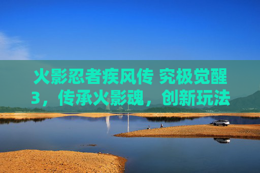火影忍者疾风传 究极觉醒3，传承火影魂，创新玩法的巅峰之作，火影忍者疾风传 究极觉醒3，传承火影魂，创新玩法的巅峰之作