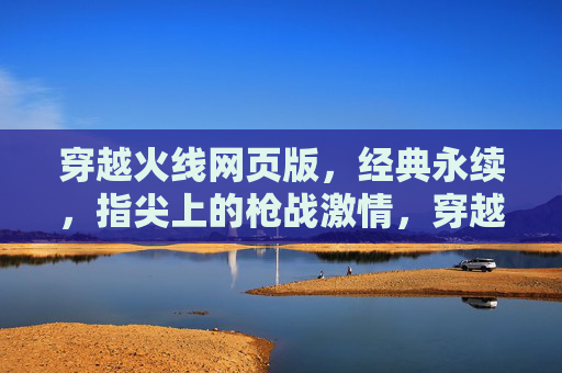 穿越火线网页版,经典永续,指尖上的枪战激情,穿越火线网页版,经典永续,指尖上的枪战激情