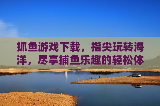 抓鱼游戏下载,指尖玩转海洋,尽享捕鱼乐趣的轻松体验,抓鱼游戏下载,指尖玩转海洋,尽享捕鱼乐趣的轻松体验