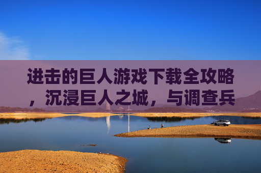 进击的巨人游戏下载全攻略,沉浸巨人之城,与调查兵团并肩作战,进击的巨人游戏下载全攻略,沉浸巨人之城,与调查兵团并肩作战