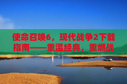使命召唤6,现代战争2下载指南——重温经典,重燃战火,体验顶级射击游戏,使命召唤6现代战争2下载指南,重温经典,重燃战火,体验顶级射击游戏