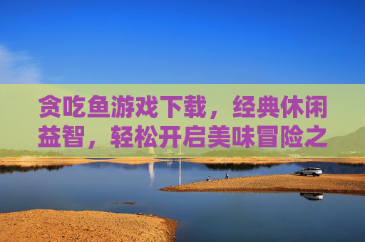 贪吃鱼游戏下载，经典休闲益智，轻松开启美味冒险之旅，贪吃鱼游戏下载，经典休闲益智，轻松开启美味冒险之旅