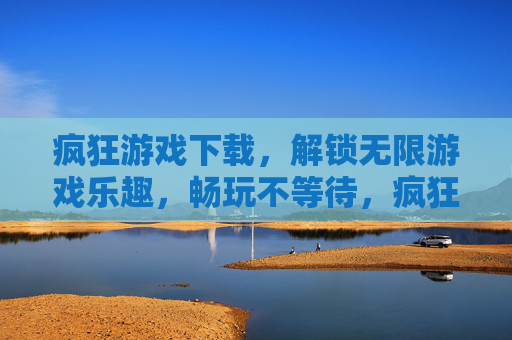 疯狂游戏下载，解锁无限游戏乐趣，畅玩不等待，疯狂游戏下载，解锁无限游戏乐趣，畅玩不等待
