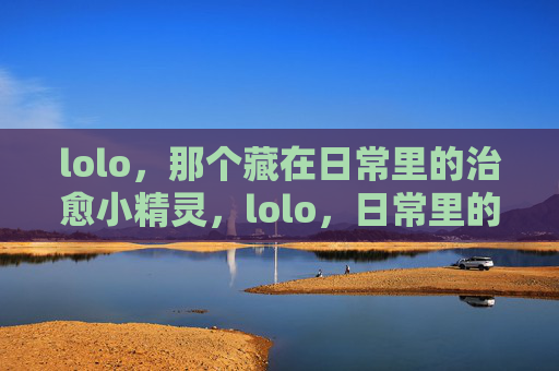 lolo,那个藏在日常里的治愈小精灵,lolo,日常里的治愈小精灵