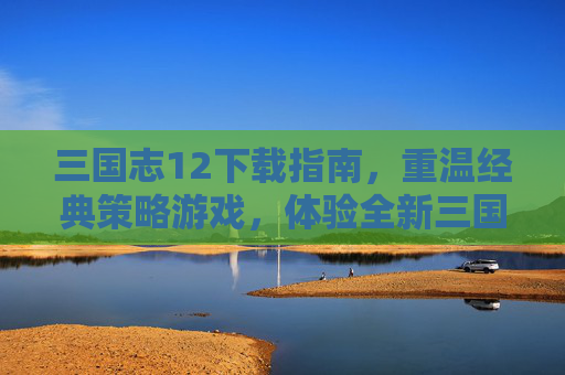 三国志12下载指南，重温经典策略游戏，体验全新三国世界，三国志12下载指南，重温经典策略游戏，探索全新三国世界