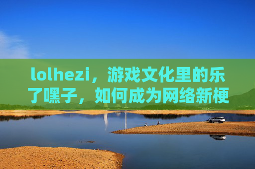 lolhezi,游戏文化里的乐了嘿子,如何成为网络新梗,lolhezi,游戏文化里的乐了嘿子如何成为网络新梗