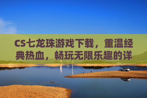 CS七龙珠游戏下载，重温经典热血，畅玩无限乐趣的详细攻略，CS七龙珠游戏下载攻略，重温经典热血，畅玩无限乐趣