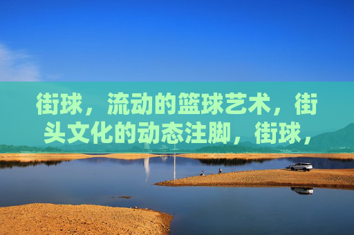 街球,流动的篮球艺术,街头文化的动态注脚,街球,流动的篮球艺术,街头文化的动态注脚