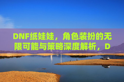 DNF纸娃娃,角色装扮的无限可能与策略深度解析,DNF纸娃娃,角色装扮的无限可能与策略深度解析