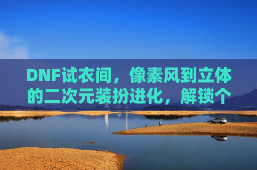 DNF试衣间，像素风到立体的二次元装扮进化，解锁个性化角色塑造的无限可能，DNF试衣间，像素风到立体的二次元装扮进化，解锁个性化角色塑造的无限可能
