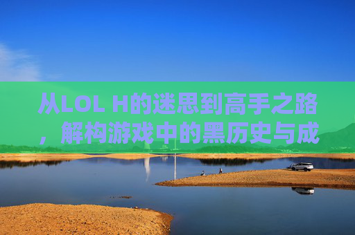 从LOL H的迷思到高手之路,解构游戏中的黑历史与成长密码,从LOL黑历史迷思到高手之路,解构游戏成长密码