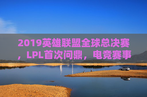 2019英雄联盟全球总决赛，LPL首次问鼎，电竞赛事的巅峰对决与时代印记，2019英雄联盟全球总决赛，LPL首冠与电竞赛事的巅峰对决时代印记