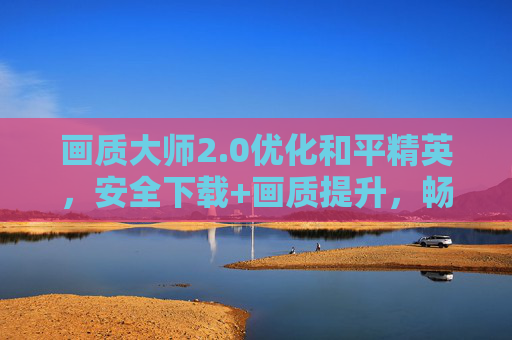 画质大师2.0优化和平精英，安全下载+画质提升，畅玩无忧，画质大师2.0优化和平精英，安全下载+画质提升，畅玩无忧