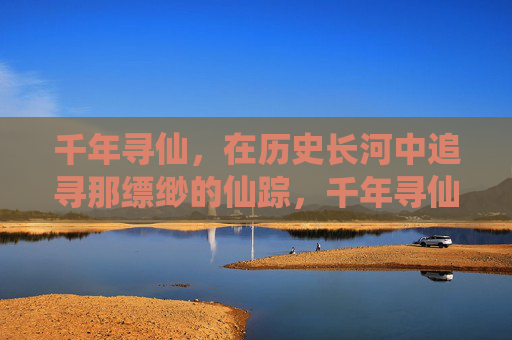 千年寻仙,在历史长河中追寻那缥缈的仙踪,千年寻仙,在历史长河中追寻那缥缈的仙踪