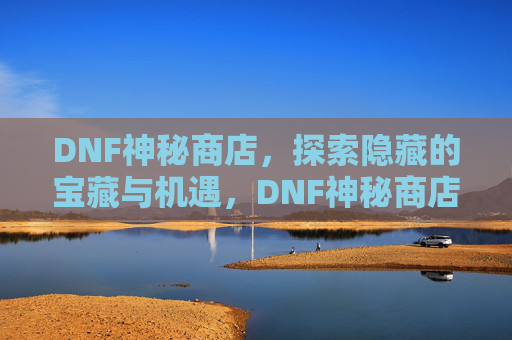 DNF神秘商店，探索隐藏的宝藏与机遇，DNF神秘商店，探索隐藏的宝藏与机遇