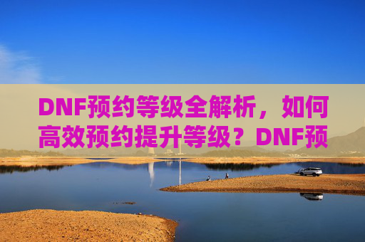 DNF预约等级全解析,如何高效预约提升等级?DNF预约等级全解析,如何高效预约提升等级?