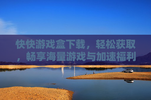快快游戏盒下载，轻松获取，畅享海量游戏与加速福利，快快游戏盒下载，轻松获取，畅享海量游戏与加速福利