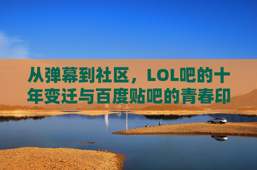 从弹幕到社区,LOL吧的十年变迁与百度贴吧的青春印记,从弹幕到社区,LOL吧的十年变迁与百度贴吧的青春印记