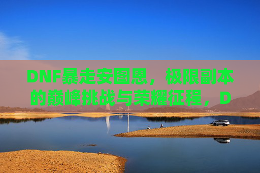 DNF暴走安图恩，极限副本的巅峰挑战与荣耀征程，DNF暴走安图恩，极限副本的巅峰挑战与荣耀征程