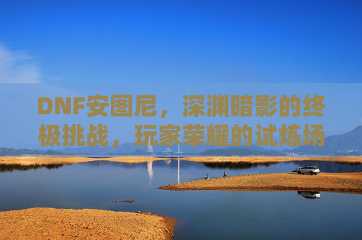 DNF安图尼,深渊暗影的终极挑战,玩家荣耀的试炼场,DNF安图尼,深渊暗影的终极挑战,玩家荣耀的试炼场