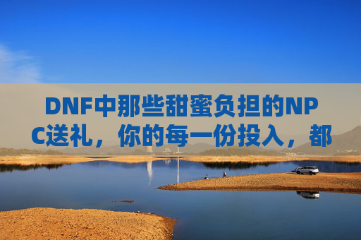 DNF中那些甜蜜负担的NPC送礼,你的每一份投入,都在编织游戏里的小确幸,DNF甜蜜负担的NPC送礼,你的每一份投入,都在编织游戏里的小确幸