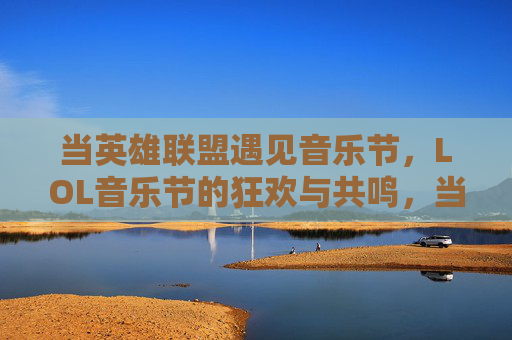 当英雄联盟遇见音乐节,LOL音乐节的狂欢与共鸣,当英雄联盟遇见音乐节,LOL音乐节的狂欢与共鸣
