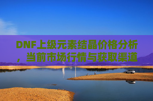 DNF上级元素结晶价格分析，当前市场行情与获取渠道全解析，DNF上级元素结晶价格分析，当前市场行情与获取渠道全解析