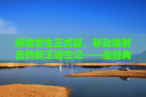 绝地求生正式版，移动端射击的新王诞生记——当经典战术在移动设备上重生，绝地求生正式版，移动端射击的新王诞生记——当经典战术在移动设备上重生
