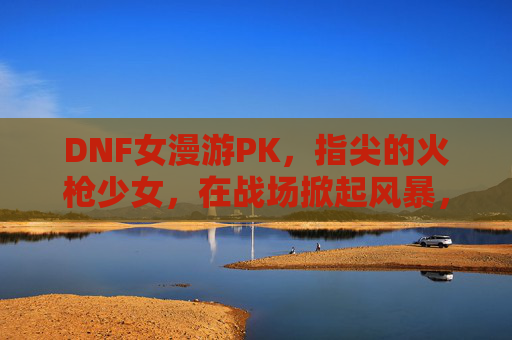 DNF女漫游PK,指尖的火枪少女,在战场掀起风暴,DNF女漫游PK,指尖的火枪少女在战场掀起风暴