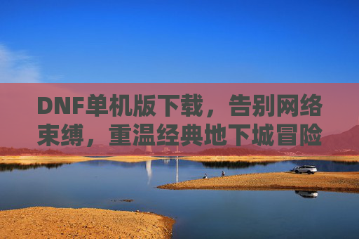 DNF单机版下载，告别网络束缚，重温经典地下城冒险，DNF单机版下载，告别网络束缚，重温经典地下城冒险