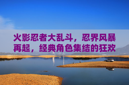 火影忍者大乱斗,忍界风暴再起,经典角色集结的狂欢与挑战,火影忍者大乱斗,忍界风暴再起,经典角色集结的狂欢与挑战
