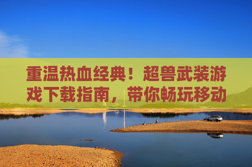 重温热血经典！超兽武装游戏下载指南，带你畅玩移动端战斗体验，重温热血经典！超兽武装游戏下载指南，带你畅玩移动端战斗体验