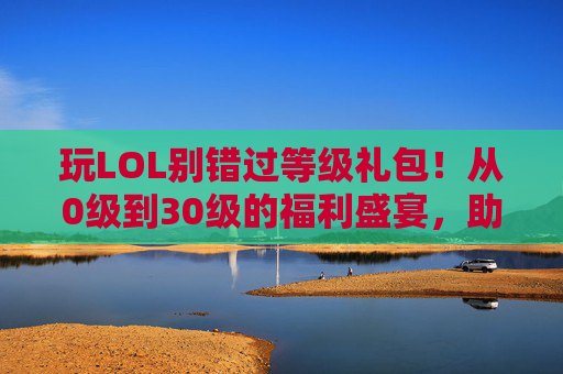 玩LOL别错过等级礼包！从0级到30级的福利盛宴，助你快速成长与体验，玩LOL别错过等级礼包！0-30级福利盛宴，助你快速成长与体验