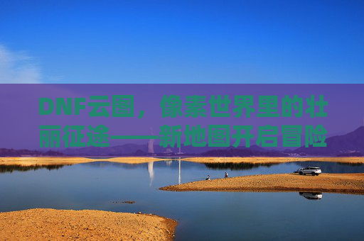 DNF云图,像素世界里的壮丽征途——新地图开启冒险新篇章,DNF云图,像素世界里的壮丽征途——新地图开启冒险新篇章
