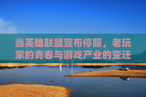 当英雄联盟宣布停服，老玩家的青春与游戏产业的变迁，英雄联盟停服，老玩家的青春与游戏产业的变迁