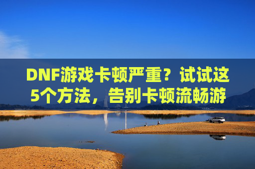 DNF游戏卡顿严重？试试这5个方法，告别卡顿流畅游戏，DNF游戏卡顿严重？试试这5个方法，告别卡顿流畅游戏