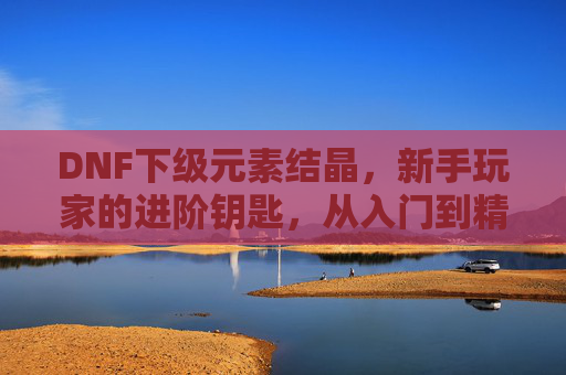 DNF下级元素结晶,新手玩家的进阶钥匙,从入门到精通的实用指南,DNF下级元素结晶,新手进阶实用指南,从入门到精通