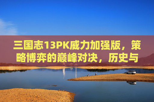 三国志13PK威力加强版，策略博弈的巅峰对决，历史与策略的深度交融，三国志13PK威力加强版，策略博弈的巅峰对决，历史与策略的深度交融