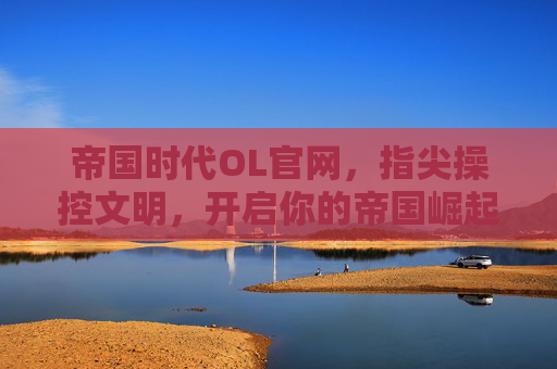 帝国时代OL官网,指尖操控文明,开启你的帝国崛起新篇章,帝国时代OL官网,指尖操控文明,开启你的帝国崛起新篇章
